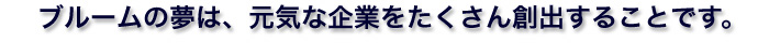 ブルームの夢は、元気な企業をたくさん創出することです。