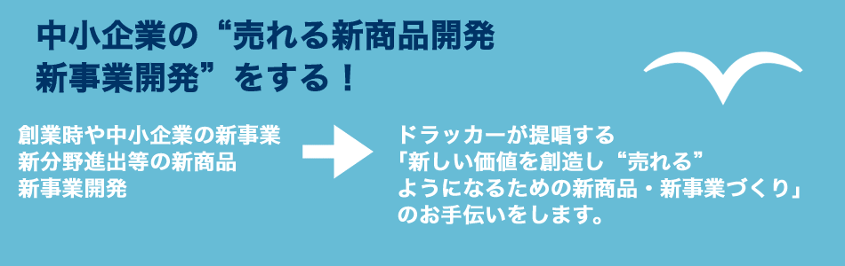 中小企業の“売れる新商品開発・新事業開発”をする！　創業時や中小企業の新事業・新分野進出等の新商品・新事業開発　→　ドラッカーが提唱する「新しい価値を創造し“売れる”ようになるための新商品・新事業づくり」のお手伝いをします。