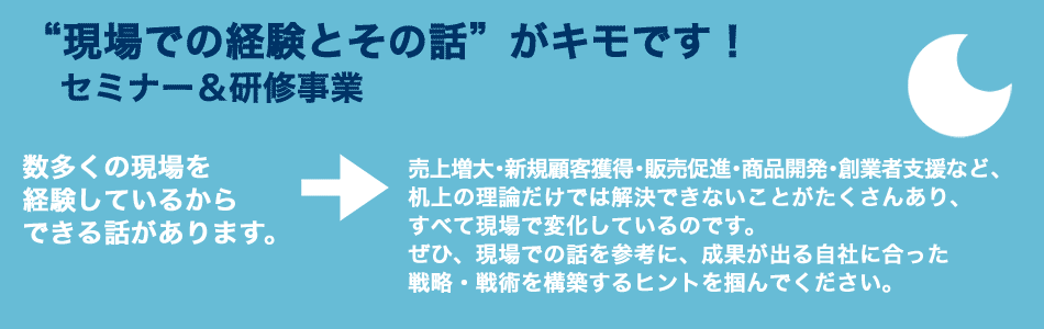 “現場での経験とその話”がキモです！　セミナー＆研修事業　数多くの現場を経験しているからできる話があります。　→　売上増大・新規顧客獲得・販売促進・商品開発・創業者支援など、机上の理論だけでは解決できないことがたくさんあり、すべて現場で変化しているのです。ぜひ、現場での話を参考に、成果が出る自社に合った戦略・戦術を構築するヒントを掴んでください。